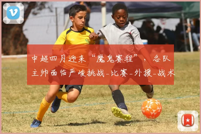 中超四月迎来“魔鬼赛程”，各队主帅面临严峻挑战_比赛_外援_战术