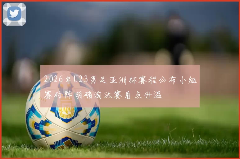 2026年U23男足亚洲杯赛程公布小组赛对阵明确淘汰赛看点升温
