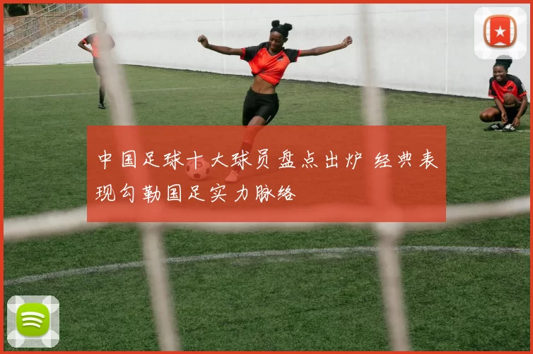 中国足球十大球员盘点出炉 经典表现勾勒国足实力脉络