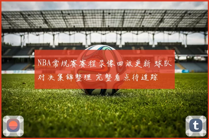 NBA常规赛赛程录像回放更新 球队对决集锦整理 完整看点待追踪