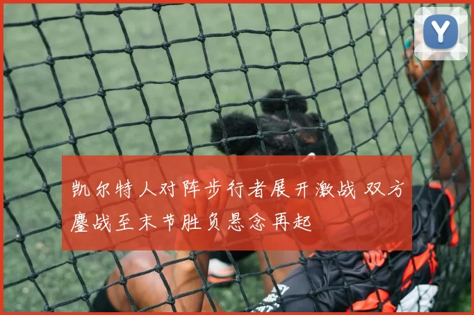 凯尔特人对阵步行者展开激战 双方鏖战至末节胜负悬念再起