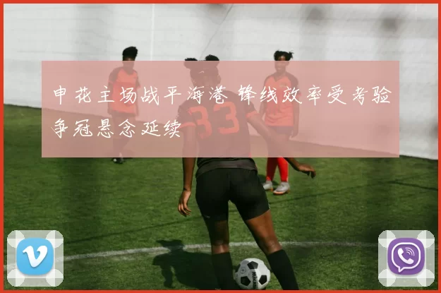 申花主场战平海港 锋线效率受考验争冠悬念延续