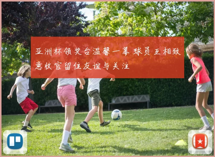 亚洲杯领奖台温馨一幕 球员互相致意收官留住友谊与关注