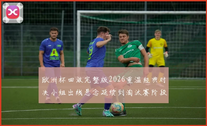 欧洲杯回放完整版2026重温经典对决小组出线悬念延续到淘汰赛阶段