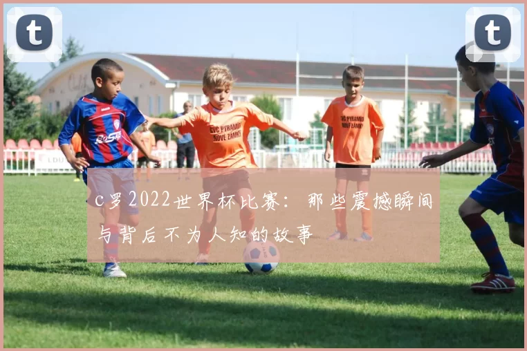 c罗2022世界杯比赛：那些震撼瞬间与背后不为人知的故事