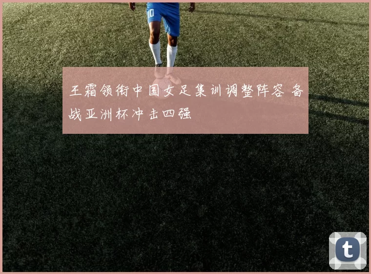 王霜领衔中国女足集训调整阵容 备战亚洲杯冲击四强