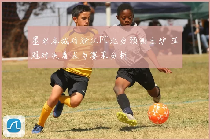 墨尔本城对浙江FC比分预测出炉 亚冠对决看点与赛果分析