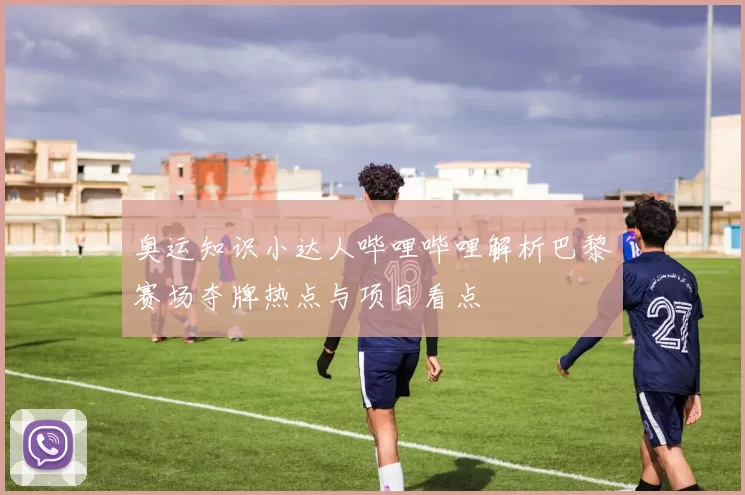 奥运知识小达人哔哩哔哩解析巴黎赛场夺牌热点与项目看点