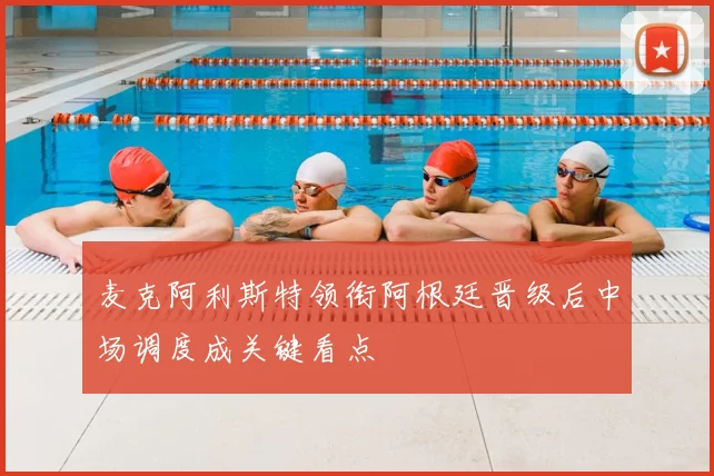 麦克阿利斯特领衔阿根廷晋级后中场调度成关键看点