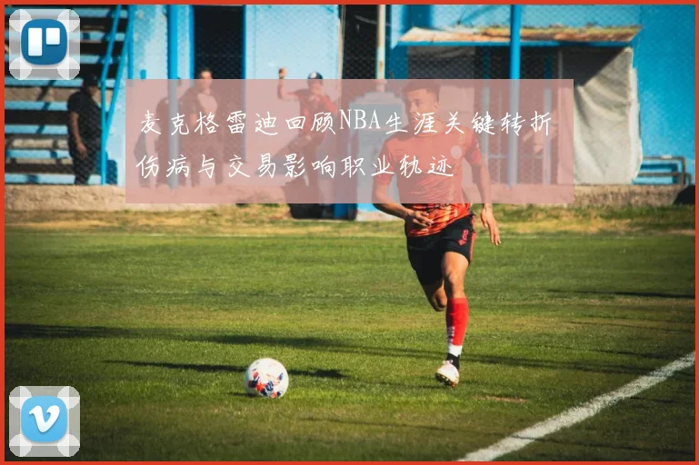 麦克格雷迪回顾NBA生涯关键转折 伤病与交易影响职业轨迹