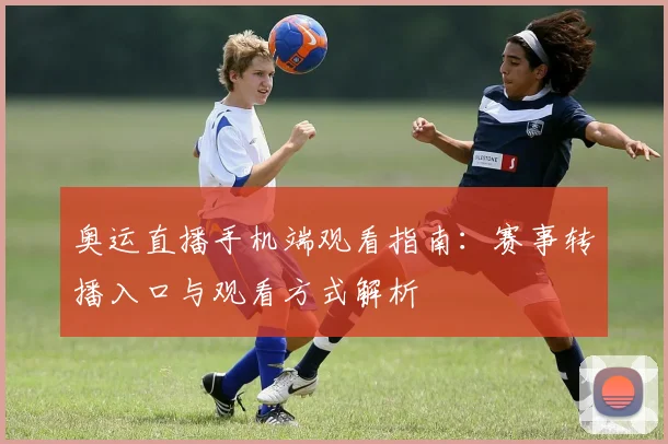 奥运直播手机端观看指南：赛事转播入口与观看方式解析