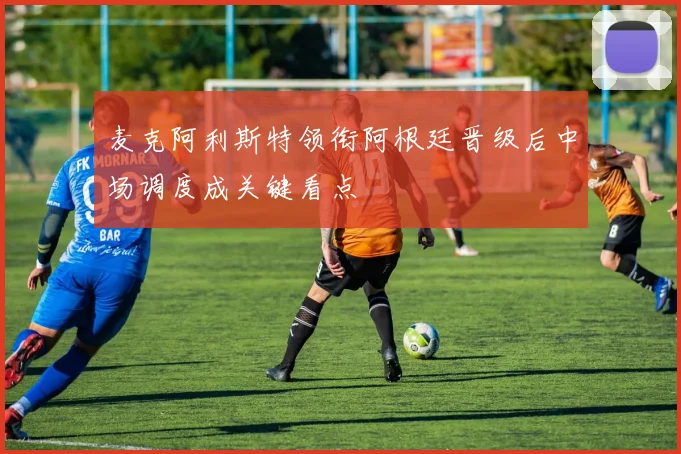 麦克阿利斯特领衔阿根廷晋级后中场调度成关键看点