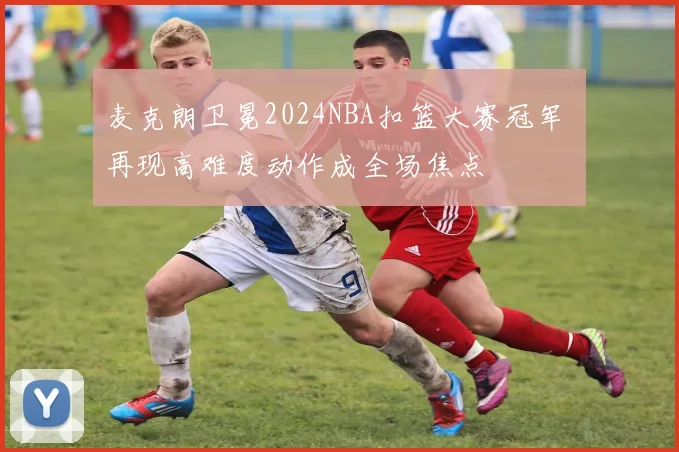 麦克朗卫冕2024NBA扣篮大赛冠军 再现高难度动作成全场焦点